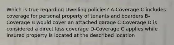 Which is true regarding Dwelling policies? A-Coverage C includes coverage for personal property of tenants and boarders B-Coverage B would cover an attached garage C-Coverage D is considered a direct loss coverage D-Coverage C applies while insured property is located at the described location