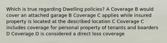 Which is true regarding Dwelling policies? A Coverage B would cover an attached garage B Coverage C applies while insured property is located at the described location C Coverage C includes coverage for personal property of tenants and boarders D Coverage D is considered a direct loss coverage