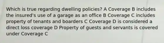 Which is true regarding dwelling policies? A Coverage B includes the insured's use of a garage as an office B Coverage C includes property of tenants and boarders C Coverage D is considered a direct loss coverage D Property of guests and servants is covered under Coverage C