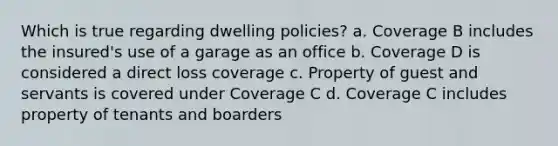 Which is true regarding dwelling policies? a. Coverage B includes the insured's use of a garage as an office b. Coverage D is considered a direct loss coverage c. Property of guest and servants is covered under Coverage C d. Coverage C includes property of tenants and boarders