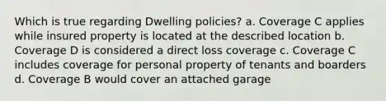 Which is true regarding Dwelling policies? a. Coverage C applies while insured property is located at the described location b. Coverage D is considered a direct loss coverage c. Coverage C includes coverage for personal property of tenants and boarders d. Coverage B would cover an attached garage