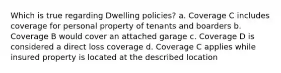 Which is true regarding Dwelling policies? a. Coverage C includes coverage for personal property of tenants and boarders b. Coverage B would cover an attached garage c. Coverage D is considered a direct loss coverage d. Coverage C applies while insured property is located at the described location