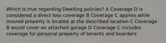 Which is true regarding Dwelling policies? A Coverage D is considered a direct loss coverage B Coverage C applies while insured property is located at the described location C Coverage B would cover an attached garage D Coverage C includes coverage for personal property of tenants and boarders