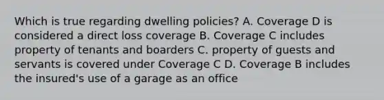 Which is true regarding dwelling policies? A. Coverage D is considered a direct loss coverage B. Coverage C includes property of tenants and boarders C. property of guests and servants is covered under Coverage C D. Coverage B includes the insured's use of a garage as an office