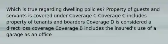 Which is true regarding dwelling policies? Property of guests and servants is covered under Coverage C Coverage C includes property of tenants and boarders Coverage D is considered a direct loss coverage Coverage B includes the insured's use of a garage as an office