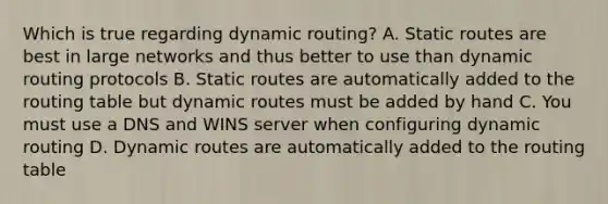 Which is true regarding dynamic routing? A. Static routes are best in large networks and thus better to use than dynamic routing protocols B. Static routes are automatically added to the routing table but dynamic routes must be added by hand C. You must use a DNS and WINS server when configuring dynamic routing D. Dynamic routes are automatically added to the routing table