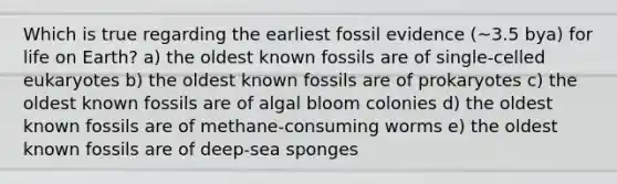 Which is true regarding the earliest fossil evidence (~3.5 bya) for life on Earth? a) the oldest known fossils are of single-celled eukaryotes b) the oldest known fossils are of prokaryotes c) the oldest known fossils are of algal bloom colonies d) the oldest known fossils are of methane-consuming worms e) the oldest known fossils are of deep-sea sponges