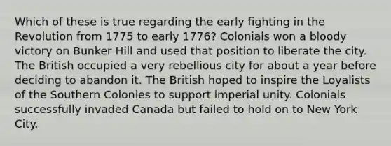 Which of these is true regarding the early fighting in the Revolution from 1775 to early 1776? Colonials won a bloody victory on Bunker Hill and used that position to liberate the city. The British occupied a very rebellious city for about a year before deciding to abandon it. The British hoped to inspire the Loyalists of the Southern Colonies to support imperial unity. Colonials successfully invaded Canada but failed to hold on to New York City.