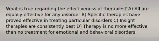 What is true regarding the effectiveness of therapies? A) All are equally effective for any disorder B) Specific therapies have proved effective in treating particular disorders C) Insight therapies are consistently best D) Therapy is no more effective than no treatment for emotional and behavioral disorders