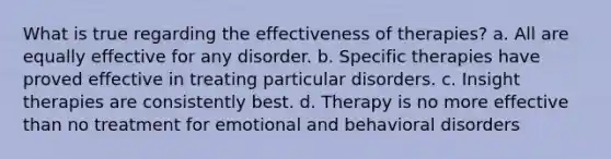 What is true regarding the effectiveness of therapies? a. All are equally effective for any disorder. b. Specific therapies have proved effective in treating particular disorders. c. Insight therapies are consistently best. d. Therapy is no more effective than no treatment for emotional and behavioral disorders