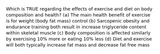 Which is TRUE regarding the effects of exercise and diet on body composition and health? (a) The main health benefit of exercise is for weight (body fat mass) control (b) Sarcopenic obesity and endurance training both result in increase triglyceride content within skeletal muscle (c) Body composition is affected similarly by exercising 10% more or eating 10% less (d) Diet and exercise will both typically increase fat mass and decrease fat free mass