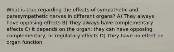 What is true regarding the effects of sympathetic and parasympathetic nerves in different organs? A) They always have opposing effects B) They always have complementary effects C) It depends on the organ; they can have opposing, complementary, or regulatory effects D) They have no effect on organ function