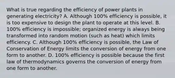 What is true regarding the efficiency of power plants in generating electricity? A. Although 100% efficiency is possible, it is too expensive to design the plant to operate at this level. B. 100% efficiency is impossible; organized energy is always being transformed into random motion (such as heat) which limits efficiency. C. Although 100% efficiency is possible, the Law of Conservation of Energy limits the conversion of energy from one form to another. D. 100% efficiency is possible because the first law of thermodynamics governs the conversion of energy from one form to another.