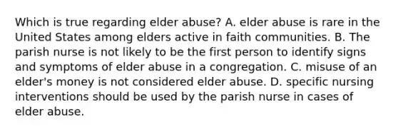 Which is true regarding elder abuse? A. elder abuse is rare in the United States among elders active in faith communities. B. The parish nurse is not likely to be the first person to identify signs and symptoms of elder abuse in a congregation. C. misuse of an elder's money is not considered elder abuse. D. specific nursing interventions should be used by the parish nurse in cases of elder abuse.