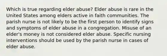 Which is true regarding elder abuse? Elder abuse is rare in the United States among elders active in faith communities. The parish nurse is not likely to be the first person to identify signs and symptoms of elder abuse in a congregation. Misuse of an elder's money is not considered elder abuse. Specific nursing interventions should be used by the parish nurse in cases of elder abuse.