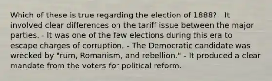 Which of these is true regarding the election of 1888? - It involved clear differences on the tariff issue between the major parties. - It was one of the few elections during this era to escape charges of corruption. - The Democratic candidate was wrecked by "rum, Romanism, and rebellion." - It produced a clear mandate from the voters for political reform.