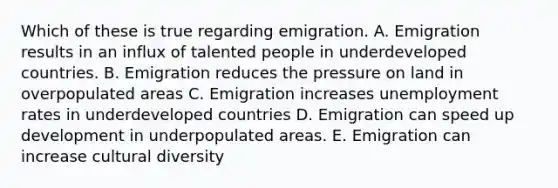 Which of these is true regarding emigration. A. Emigration results in an influx of talented people in underdeveloped countries. B. Emigration reduces the pressure on land in overpopulated areas C. Emigration increases unemployment rates in underdeveloped countries D. Emigration can speed up development in underpopulated areas. E. Emigration can increase cultural diversity