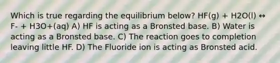 Which is true regarding the equilibrium below? HF(g) + H2O(l) ↔ F- + H3O+(aq) A) HF is acting as a Bronsted base. B) Water is acting as a Bronsted base. C) The reaction goes to completion leaving little HF. D) The Fluoride ion is acting as Bronsted acid.