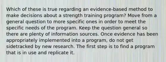 Which of these is true regarding an evidence-based method to make decisions about a strength training program? Move from a general question to more specific ones in order to meet the specific needs of the program. Keep the question general so there are plenty of information sources. Once evidence has been appropriately implemented into a program, do not get sidetracked by new research. The first step is to find a program that is in use and replicate it.