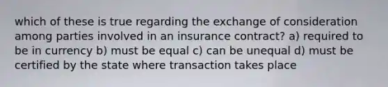 which of these is true regarding the exchange of consideration among parties involved in an insurance contract? a) required to be in currency b) must be equal c) can be unequal d) must be certified by the state where transaction takes place