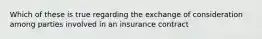 Which of these is true regarding the exchange of consideration among parties involved in an insurance contract