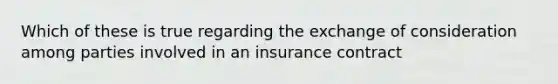 Which of these is true regarding the exchange of consideration among parties involved in an insurance contract