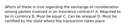 Which of these is true regarding the exchange of consideration among parties involved in an insurance contract? A. Required to be in currency B. Must be equal C. Can be unequal D. Must be certified by the state where the transaction takes place