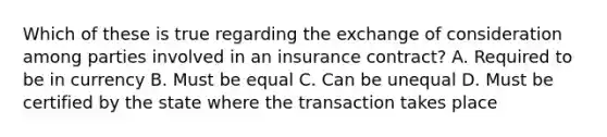 Which of these is true regarding the exchange of consideration among parties involved in an insurance contract? A. Required to be in currency B. Must be equal C. Can be unequal D. Must be certified by the state where the transaction takes place