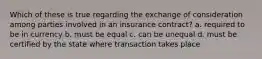 Which of these is true regarding the exchange of consideration among parties involved in an insurance contract? a. required to be in currency b. must be equal c. can be unequal d. must be certified by the state where transaction takes place