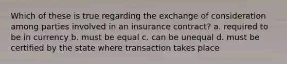 Which of these is true regarding the exchange of consideration among parties involved in an insurance contract? a. required to be in currency b. must be equal c. can be unequal d. must be certified by the state where transaction takes place