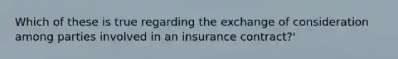 Which of these is true regarding the exchange of consideration among parties involved in an insurance contract?'