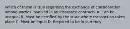 Which of these is true regarding the exchange of consideration among parties involved in an insurance contract? A. Can be unequal B. Must be certified by the state where transaction takes place C. Must be equal D. Required to be in currency