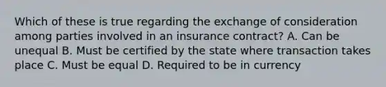 Which of these is true regarding the exchange of consideration among parties involved in an insurance contract? A. Can be unequal B. Must be certified by the state where transaction takes place C. Must be equal D. Required to be in currency