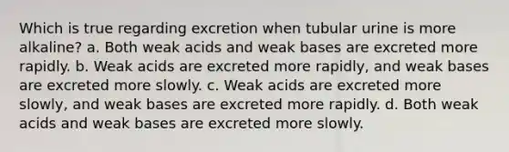 Which is true regarding excretion when tubular urine is more alkaline? a. Both weak acids and weak bases are excreted more rapidly. b. Weak acids are excreted more rapidly, and weak bases are excreted more slowly. c. Weak acids are excreted more slowly, and weak bases are excreted more rapidly. d. Both weak acids and weak bases are excreted more slowly.