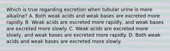 Which is true regarding excretion when tubular urine is more alkaline? A. Both weak acids and weak bases are excreted more rapidly. B. Weak acids are excreted more rapidly, and weak bases are excreted more slowly. C. Weak acids are excreted more slowly, and weak bases are excreted more rapidly. D. Both weak acids and weak bases are excreted more slowly.