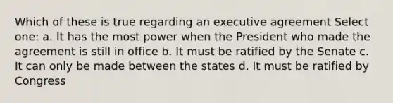 Which of these is true regarding an executive agreement Select one: a. It has the most power when the President who made the agreement is still in office b. It must be ratified by the Senate c. It can only be made between the states d. It must be ratified by Congress