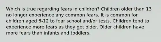 Which is true regarding fears in children? Children older than 13 no longer experience any common fears. It is common for children aged 6-12 to fear school and/or tests. Children tend to experience more fears as they get older. Older children have more fears than infants and toddlers.