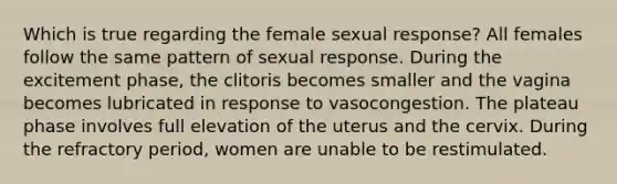 Which is true regarding the female sexual response? All females follow the same pattern of sexual response. During the excitement phase, the clitoris becomes smaller and the vagina becomes lubricated in response to vasocongestion. The plateau phase involves full elevation of the uterus and the cervix. During the refractory period, women are unable to be restimulated.