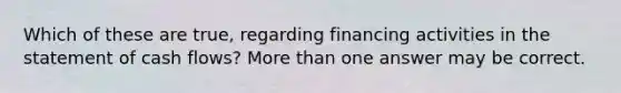 Which of these are true, regarding financing activities in the statement of cash flows? More than one answer may be correct.