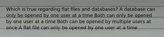 Which is true regarding flat files and databases? A database can only be opened by one user at a time Both can only be opened by one user at a time Both can be opened by multiple users at once A flat file can only be opened by one user at a time