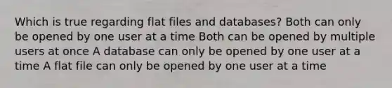 Which is true regarding flat files and databases? Both can only be opened by one user at a time Both can be opened by multiple users at once A database can only be opened by one user at a time A flat file can only be opened by one user at a time