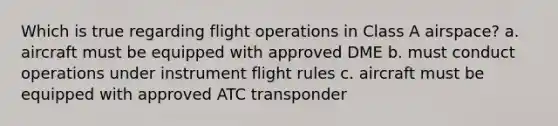 Which is true regarding flight operations in Class A airspace? a. aircraft must be equipped with approved DME b. must conduct operations under instrument flight rules c. aircraft must be equipped with approved ATC transponder