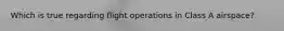 Which is true regarding flight operations in Class A airspace?