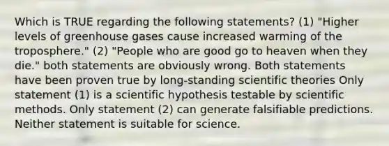 Which is TRUE regarding the following statements? (1) "Higher levels of greenhouse gases cause increased warming of the troposphere." (2) "People who are good go to heaven when they die." both statements are obviously wrong. Both statements have been proven true by long-standing scientific theories Only statement (1) is a scientific hypothesis testable by scientific methods. Only statement (2) can generate falsifiable predictions. Neither statement is suitable for science.