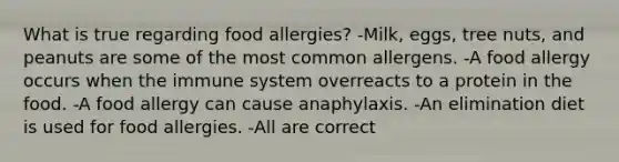 What is true regarding food allergies? -Milk, eggs, tree nuts, and peanuts are some of the most common allergens. -A food allergy occurs when the immune system overreacts to a protein in the food. -A food allergy can cause anaphylaxis. -An elimination diet is used for food allergies. -All are correct