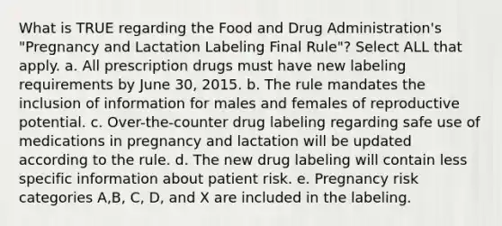 What is TRUE regarding the Food and Drug Administration's "Pregnancy and Lactation Labeling Final Rule"? Select ALL that apply. a. All prescription drugs must have new labeling requirements by June 30, 2015. b. The rule mandates the inclusion of information for males and females of reproductive potential. c. Over-the-counter drug labeling regarding safe use of medications in pregnancy and lactation will be updated according to the rule. d. The new drug labeling will contain less specific information about patient risk. e. Pregnancy risk categories A,B, C, D, and X are included in the labeling.