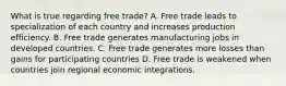 What is true regarding free trade? A. Free trade leads to specialization of each country and increases production efficiency. B. Free trade generates manufacturing jobs in developed countries. C. Free trade generates more losses than gains for participating countries D. Free trade is weakened when countries join regional economic integrations.