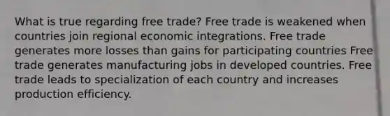 What is true regarding free trade? Free trade is weakened when countries join regional economic integrations. Free trade generates more losses than gains for participating countries Free trade generates manufacturing jobs in developed countries. Free trade leads to specialization of each country and increases production efficiency.