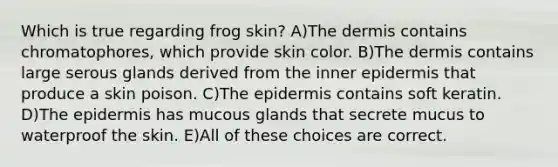 Which is true regarding frog skin? A)The dermis contains chromatophores, which provide skin color. B)The dermis contains large serous glands derived from the inner epidermis that produce a skin poison. C)The epidermis contains soft keratin. D)The epidermis has mucous glands that secrete mucus to waterproof the skin. E)All of these choices are correct.