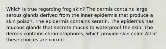 Which is true regarding frog skin? The dermis contains large serous glands derived from the inner epidermis that produce a skin poison. The epidermis contains keratin. The epidermis has mucous glands that secrete mucus to waterproof the skin. The dermis contains chromatophores, which provide skin color. All of these choices are correct.